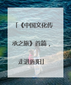 《中国文化传承之旅》首篇，走进旌阳
