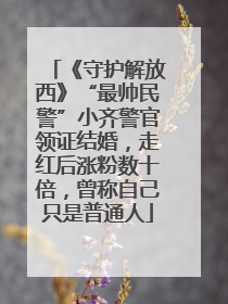 《守护解放西》“最帅民警”小齐警官领证结婚，走红后涨粉数十倍，曾称自己只是普通人