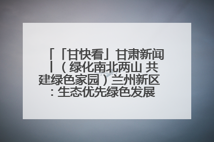 「甘快看」甘肃新闻丨（绿化南北两山 共建绿色家园）兰州新区：生态优先绿色发展 打造生态环保示范区