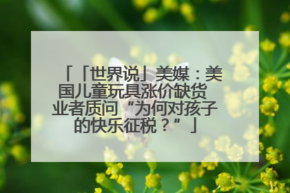 「世界说」美媒：美国儿童玩具涨价缺货 业者质问“为何对孩子的快乐征税？”