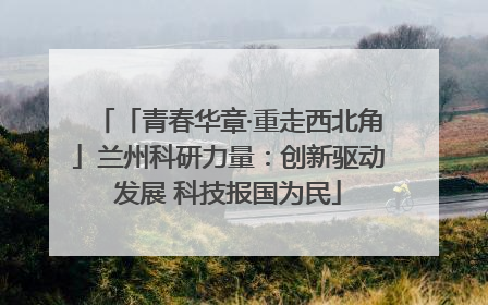「青春华章·重走西北角」兰州科研力量：创新驱动发展 科技报国为民