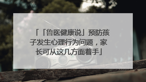 「鲁医健康说」预防孩子发生心理行为问题，家长可从这几方面着手