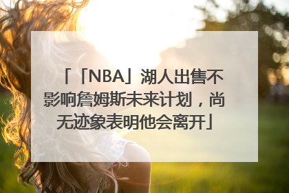 「NBA」湖人出售不影响詹姆斯未来计划，尚无迹象表明他会离开