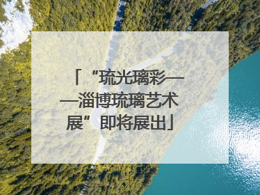 “琉光璃彩——淄博琉璃艺术展”即将展出