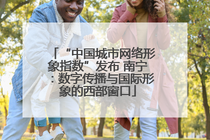 “中国城市网络形象指数”发布 南宁：数字传播与国际形象的西部窗口