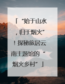 “始于山水，归于烟火”！探秘旅居云南主题馆的“烟火乡村”