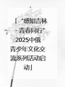 “感知吉林・青春同行”2025中俄青少年文化交流系列活动启动