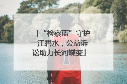 “检察蓝”守护一江碧水，公益诉讼助力长河蝶变