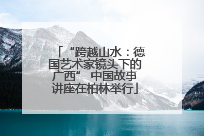 “跨越山水：德国艺术家镜头下的广西” 中国故事讲座在柏林举行