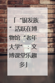 “银发族”活跃在博物馆“老年大学”：文博课堂乐趣多