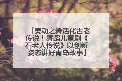 灵动之舞活化古老传说！舞蹈儿童剧《石老人传说》以创新姿态讲好青岛故事