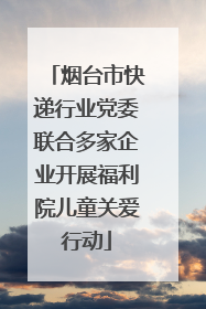 烟台市快递行业党委联合多家企业开展福利院儿童关爱行动