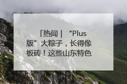 热闻｜“Plus版”大粽子，长得像板砖！这些山东特色粽子你吃过吗？