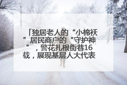 独居老人的“小棉袄”居民商户的“守护神”，警花扎根街巷16载，展现基层人大代表的炽热情怀