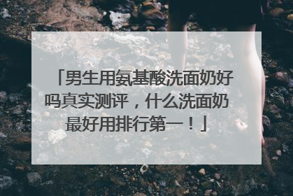 男生用氨基酸洗面奶好吗真实测评，什么洗面奶最好用排行第一！