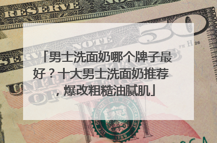 男士洗面奶哪个牌子最好？十大男士洗面奶推荐，爆改粗糙油腻肌