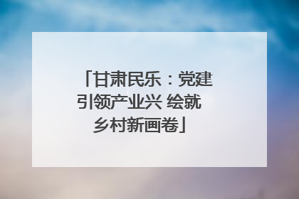 甘肃民乐：党建引领产业兴 绘就乡村新画卷