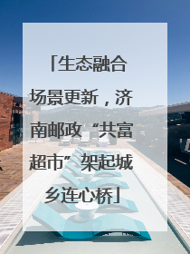 生态融合 场景更新，济南邮政“共富超市”架起城乡连心桥
