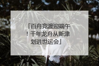 百舟竞渡迎端午！千年龙舟从新津划进世运会
