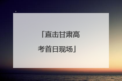 直击甘肃高考首日现场