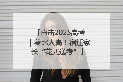 直击2025高考｜葵比人高！宿迁家长“花式送考”