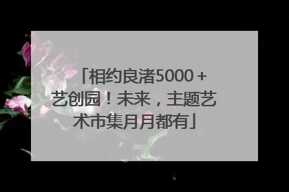 相约良渚5000＋艺创园！未来，主题艺术市集月月都有