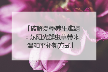破解夏季养生难题：东阳光鲜虫草带来温和平补新方式
