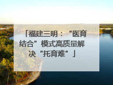 福建三明：“医育结合”模式高质量解决“托育难”