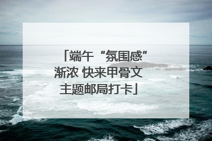 端午“氛围感”渐浓 快来甲骨文主题邮局打卡