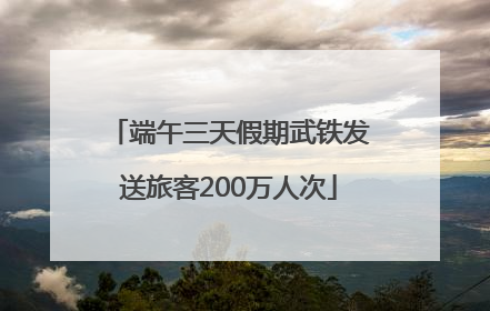 端午三天假期武铁发送旅客200万人次