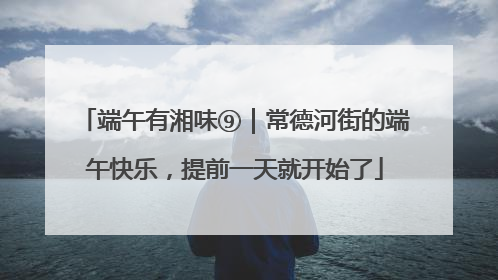 端午有湘味⑨｜常德河街的端午快乐，提前一天就开始了