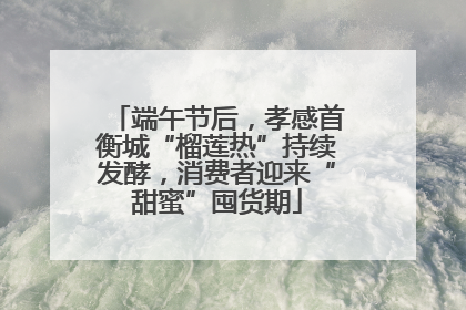 端午节后，孝感首衡城“榴莲热”持续发酵，消费者迎来“甜蜜”囤货期