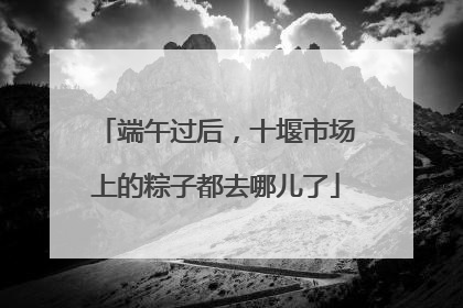端午过后，十堰市场上的粽子都去哪儿了