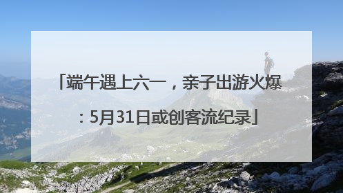 端午遇上六一，亲子出游火爆：5月31日或创客流纪录