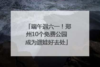 端午遇六一！郑州10个免费公园成为遛娃好去处