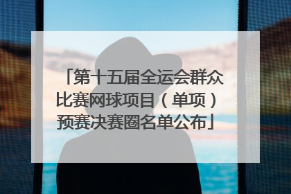 第十五届全运会群众比赛网球项目（单项）预赛决赛圈名单公布
