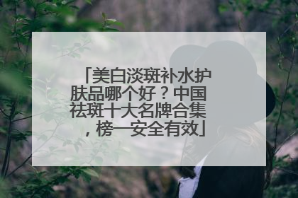 美白淡斑补水护肤品哪个好？中国祛斑十大名牌合集，榜一安全有效