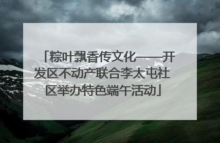 粽叶飘香传文化——开发区不动产联合李太屯社区举办特色端午活动