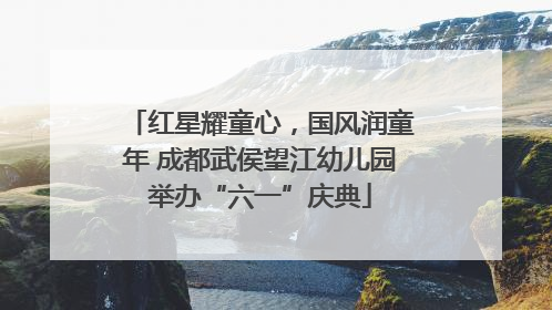 红星耀童心，国风润童年 成都武侯望江幼儿园举办“六一”庆典