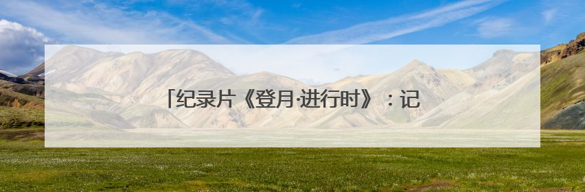 纪录片《登月·进行时》：记录“登天揽月”的动人故事