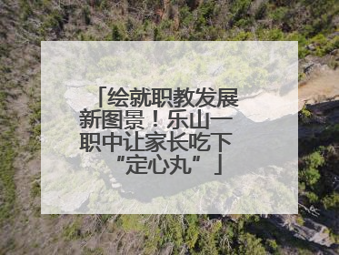 绘就职教发展新图景！乐山一职中让家长吃下“定心丸”