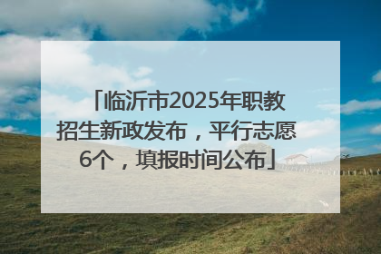 临沂市2025年职教招生新政发布，平行志愿6个，填报时间公布
