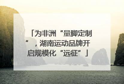 为非洲“量脚定制”，湖南运动品牌开启规模化“远征”
