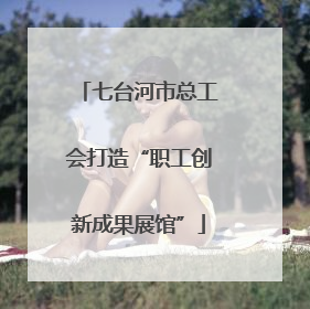 七台河市总工会打造“职工创新成果展馆”