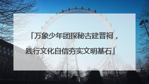 万象少年团探秘古建晋祠，践行文化自信夯实文明基石