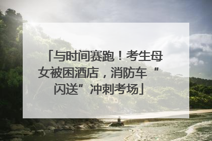 与时间赛跑！考生母女被困酒店，消防车“闪送”冲刺考场