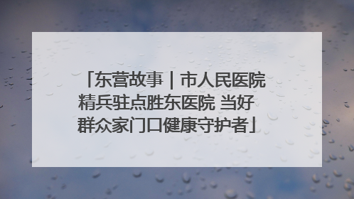 东营故事｜市人民医院精兵驻点胜东医院 当好群众家门口健康守护者