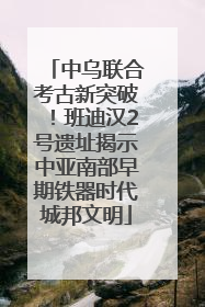 中乌联合考古新突破！班迪汉2号遗址揭示中亚南部早期铁器时代城邦文明