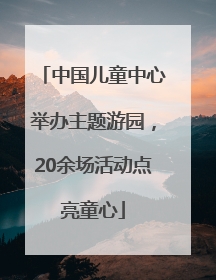中国儿童中心举办主题游园，20余场活动点亮童心