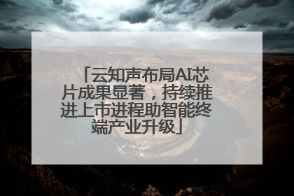 云知声布局AI芯片成果显著，持续推进上市进程助智能终端产业升级